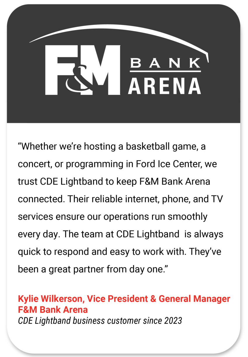 F&M Whether we’re hosting a basketball game, a concert, or programming in Ford Ice Center, we trust CDE Lightband to keep F&M Bank Arena connected. Their reliable internet, phone, and TV services ensure our operations run smoothly every day. The team at CDE Lightband is always quick to respond and easy to work with. They’ve been a great partner from day one. Kylie Wilkerson Vice President & General Manager F&M Bank Arena CDE Lightband business customer since 2023