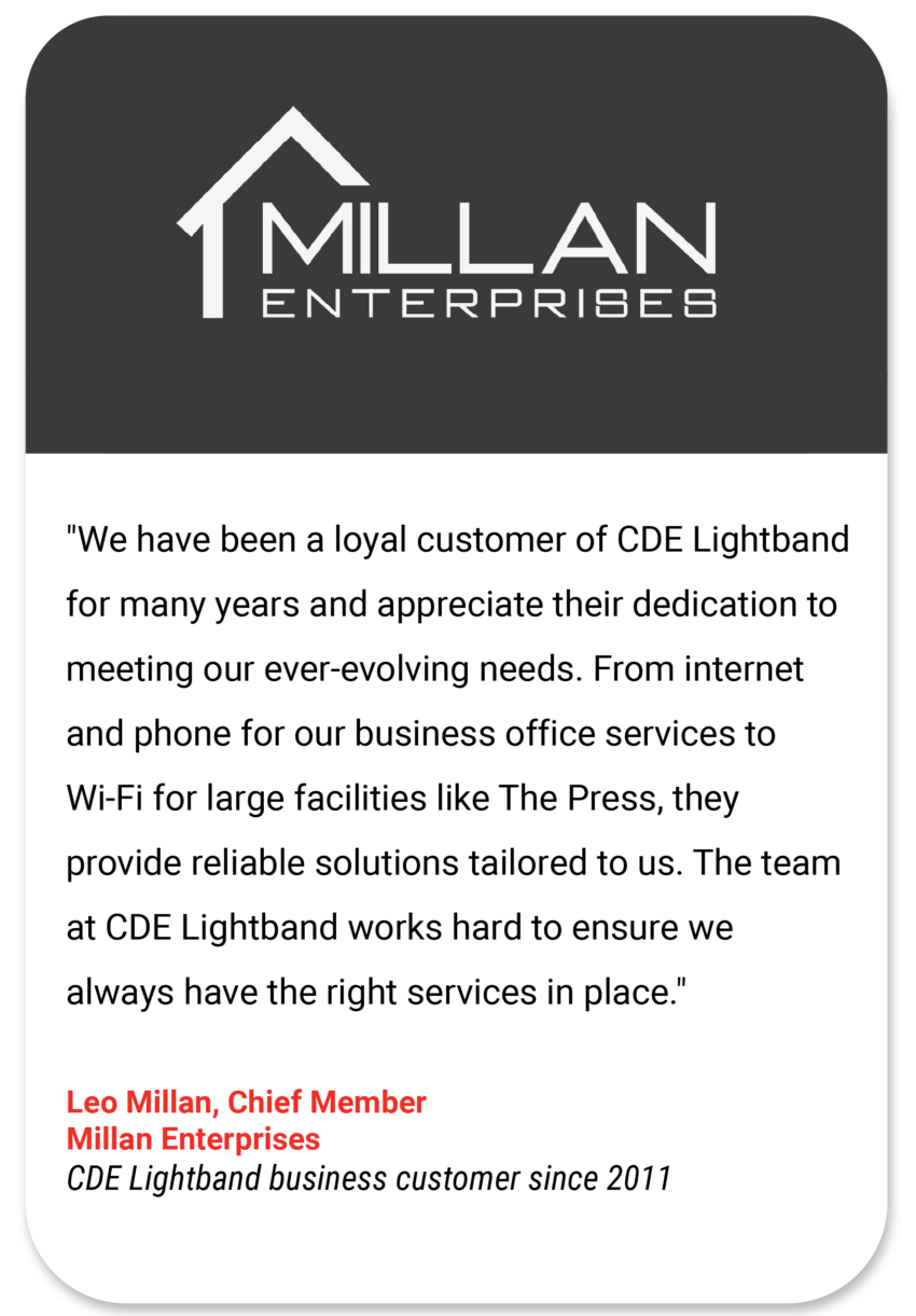 Millan "We have been a loyal customer of CDE Lightband for many years and appreciate their dedication to meeting our ever-evolving needs. From internet and phone for our business office services to Wi-Fi for large facilities like The Press, they provide reliable solutions tailored to us. The team at CDE Lightband works hard to ensure we always have the right services in place." Leo Millan Chief Member Millan Enterprises CDE Lightband business customer since 2011