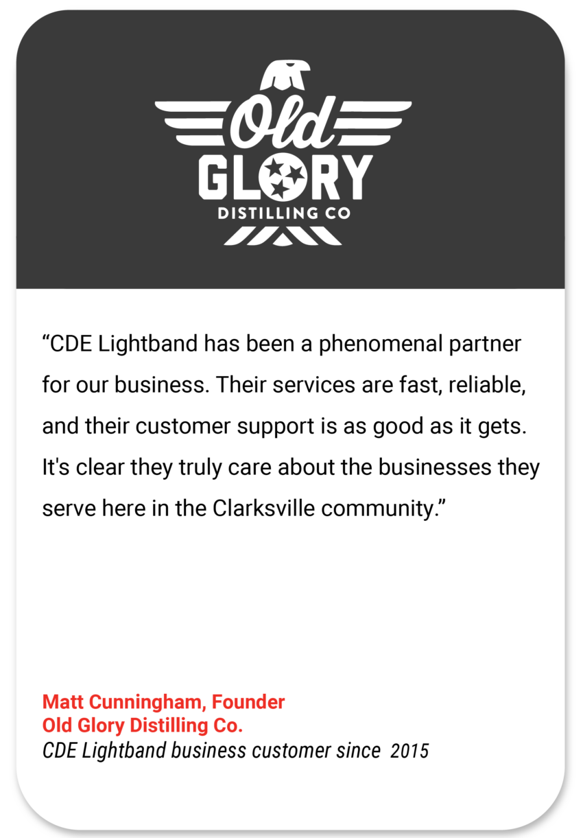 Old Glory: CDE Lightband has been a phenomenal partner for our business. Their services are fast, reliable, and their customer support is as good as it gets. It's clear they truly care about the businesses they serve here in the Clarksville community. Matt Cunningham Founder Old Glory Distilling Co CDE Lightband business customer since 2015