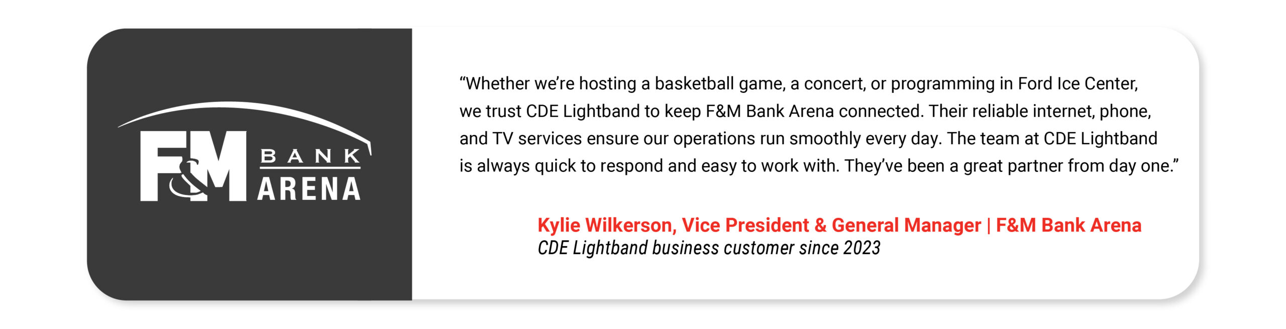 Whether we’re hosting a basketball game, a concert, or programming in Ford Ice Center, we trust CDE Lightband to keep F&M Bank Arena connected. Their reliable internet, phone, and TV services ensure our operations run smoothly every day. The team at CDE Lightband is always quick to respond and easy to work with. They’ve been a great partner from day one. Kylie Wilkerson Vice President & General Manager F&M Bank Arena CDE Lightband business customer since 2023