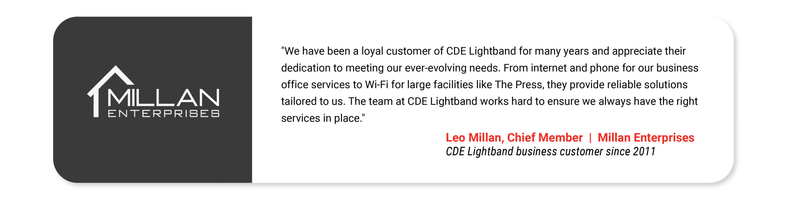 "We have been a loyal customer of CDE Lightband for many years and appreciate their dedication to meeting our ever-evolving needs. From internet and phone for our business office services to Wi-Fi for large facilities like The Press, they provide reliable solutions tailored to us. The team at CDE Lightband works hard to ensure we always have the right services in place." Leo Millan Chief Member Millan Enterprises CDE Lightband business customer since 2011