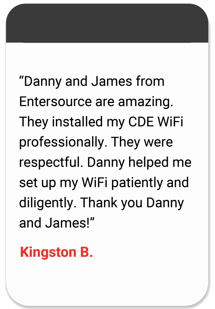 "Danny and James from Entersource are amazing. They installed my CDE WiFi professionally. They were respectful. Danny helped me set up my WiFi patiently and diligently. Thank you Danny and James!" Kingston B.