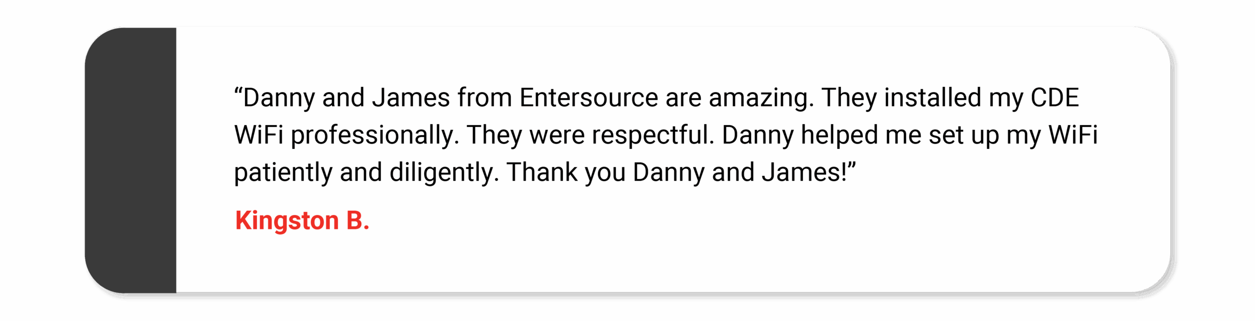 "Danny and James from Entersource are amazing. They installed my CDE WiFi professionally. They were respectful. Danny helped me set up my WiFi patiently and diligently. Thank you Danny and James!" Kingston B.